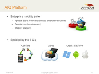 AIQ Platform
• Enterprise mobility suite
– Appear Store: Vertically focused enterprise solutions
– Development environment
– Mobility platform

• Enabled by the 3 C’s
Context

2/28/2013

Cloud

Copyright Appear, 2012
2013

Cross-platform

42

 