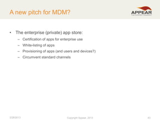 A new pitch for MDM?
• The enterprise (private) app store:
– Certification of apps for enterprise use
– White-listing of apps
– Provisioning of apps (and users and devices?)
– Circumvent standard channels

2/28/2013

Copyright Appear, 2012
2013

43

 