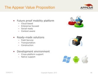 The Appear Value Proposition

• Future proof mobility platform
–
–
–
–

Cloud based
Enterprise focused
Social ready
Context aware

• Ready-made solutions
– Field Service
– Transportation
– Construction

• Development environment
– Cross-platform support
– Native support

2/28/2013

Copyright Appear, 2012
2013

49

 