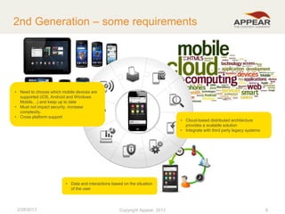 2nd Generation – some requirements

• Need to choose which mobile devices are
supported (iOS, Android and Windows
Mobile, ..) and keep up to date
• Must not impact security, increase
complexity.
• Cross platform support

• Cloud-based distributed architecture
provides a scalable solution
• Integrate with third party legacy systems

• Data and interactions based on the situation
of the user

2/28/2013

Copyright Appear, 2012
2013

8

 