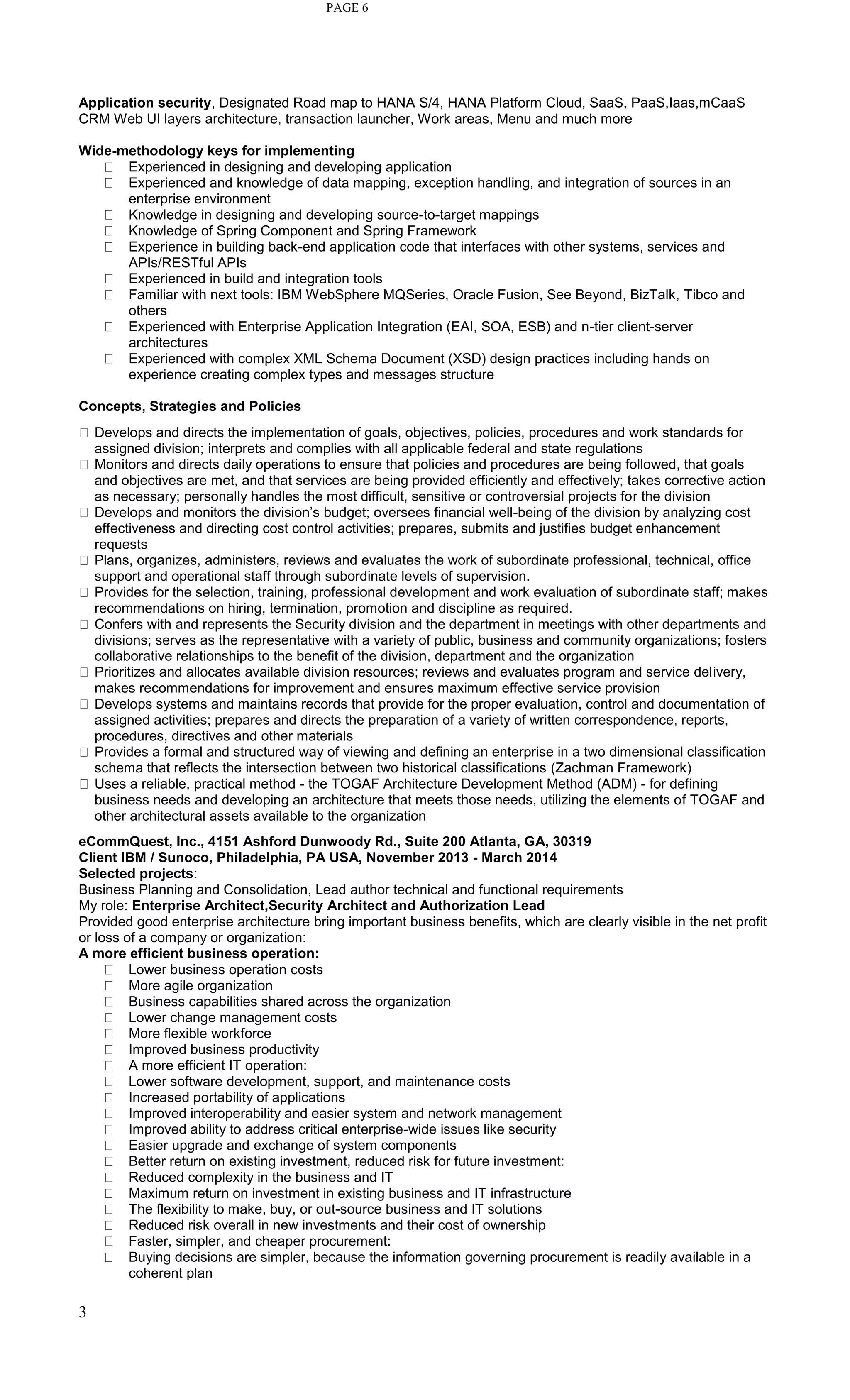 3
PAGE 6
Application security, Designated Road map to HANA S/4, HANA Platform Cloud, SaaS, PaaS,Iaas,mCaaS
CRM Web UI layers architecture, transaction launcher, Work areas, Menu and much more
Wide-methodology keys for implementing
Experienced in designing and developing application
Experienced and knowledge of data mapping, exception handling, and integration of sources in an
enterprise environment
Knowledge in designing and developing source-to-target mappings
Knowledge of Spring Component and Spring Framework
Experience in building back-end application code that interfaces with other systems, services and
APIs/RESTful APIs
Experienced in build and integration tools
Familiar with next tools: IBM WebSphere MQSeries, Oracle Fusion, See Beyond, BizTalk, Tibco and
others
Experienced with Enterprise Application Integration (EAI, SOA, ESB) and n-tier client-server
architectures
Experienced with complex XML Schema Document (XSD) design practices including hands on
experience creating complex types and messages structure
Concepts, Strategies and Policies
Develops and directs the implementation of goals, objectives, policies, procedures and work standards for
assigned division; interprets and complies with all applicable federal and state regulations
Monitors and directs daily operations to ensure that policies and procedures are being followed, that goals
and objectives are met, and that services are being provided efficiently and effectively; takes corrective action
as necessary; personally handles the most difficult, sensitive or controversial projects for the division
Develops and monitors the division’s budget; oversees financial well-being of the division by analyzing cost
effectiveness and directing cost control activities; prepares, submits and justifies budget enhancement
requests
Plans, organizes, administers, reviews and evaluates the work of subordinate professional, technical, office
support and operational staff through subordinate levels of supervision.
Provides for the selection, training, professional development and work evaluation of subordinate staff; makes
recommendations on hiring, termination, promotion and discipline as required.
Confers with and represents the Security division and the department in meetings with other departments and
divisions; serves as the representative with a variety of public, business and community organizations; fosters
collaborative relationships to the benefit of the division, department and the organization
Prioritizes and allocates available division resources; reviews and evaluates program and service delivery,
makes recommendations for improvement and ensures maximum effective service provision
Develops systems and maintains records that provide for the proper evaluation, control and documentation of
assigned activities; prepares and directs the preparation of a variety of written correspondence, reports,
procedures, directives and other materials
Provides a formal and structured way of viewing and defining an enterprise in a two dimensional classification
schema that reflects the intersection between two historical classifications (Zachman Framework)
Uses a reliable, practical method - the TOGAF Architecture Development Method (ADM) - for defining
business needs and developing an architecture that meets those needs, utilizing the elements of TOGAF and
other architectural assets available to the organization
eCommQuest, Inc., 4151 Ashford Dunwoody Rd., Suite 200 Atlanta, GA, 30319
Client IBM / Sunoco, Philadelphia, PA USA, November 2013 - March 2014
Selected projects:
Business Planning and Consolidation, Lead author technical and functional requirements
My role: Enterprise Architect,Security Architect and Authorization Lead
Provided good enterprise architecture bring important business benefits, which are clearly visible in the net profit
or loss of a company or organization:
A more efficient business operation:
Lower business operation costs
More agile organization
Business capabilities shared across the organization
Lower change management costs
More flexible workforce
Improved business productivity
A more efficient IT operation:
Lower software development, support, and maintenance costs
Increased portability of applications
Improved interoperability and easier system and network management
Improved ability to address critical enterprise-wide issues like security
Easier upgrade and exchange of system components
Better return on existing investment, reduced risk for future investment:
Reduced complexity in the business and IT
Maximum return on investment in existing business and IT infrastructure
The flexibility to make, buy, or out-source business and IT solutions
Reduced risk overall in new investments and their cost of ownership
Faster, simpler, and cheaper procurement:
Buying decisions are simpler, because the information governing procurement is readily available in a
coherent plan
 