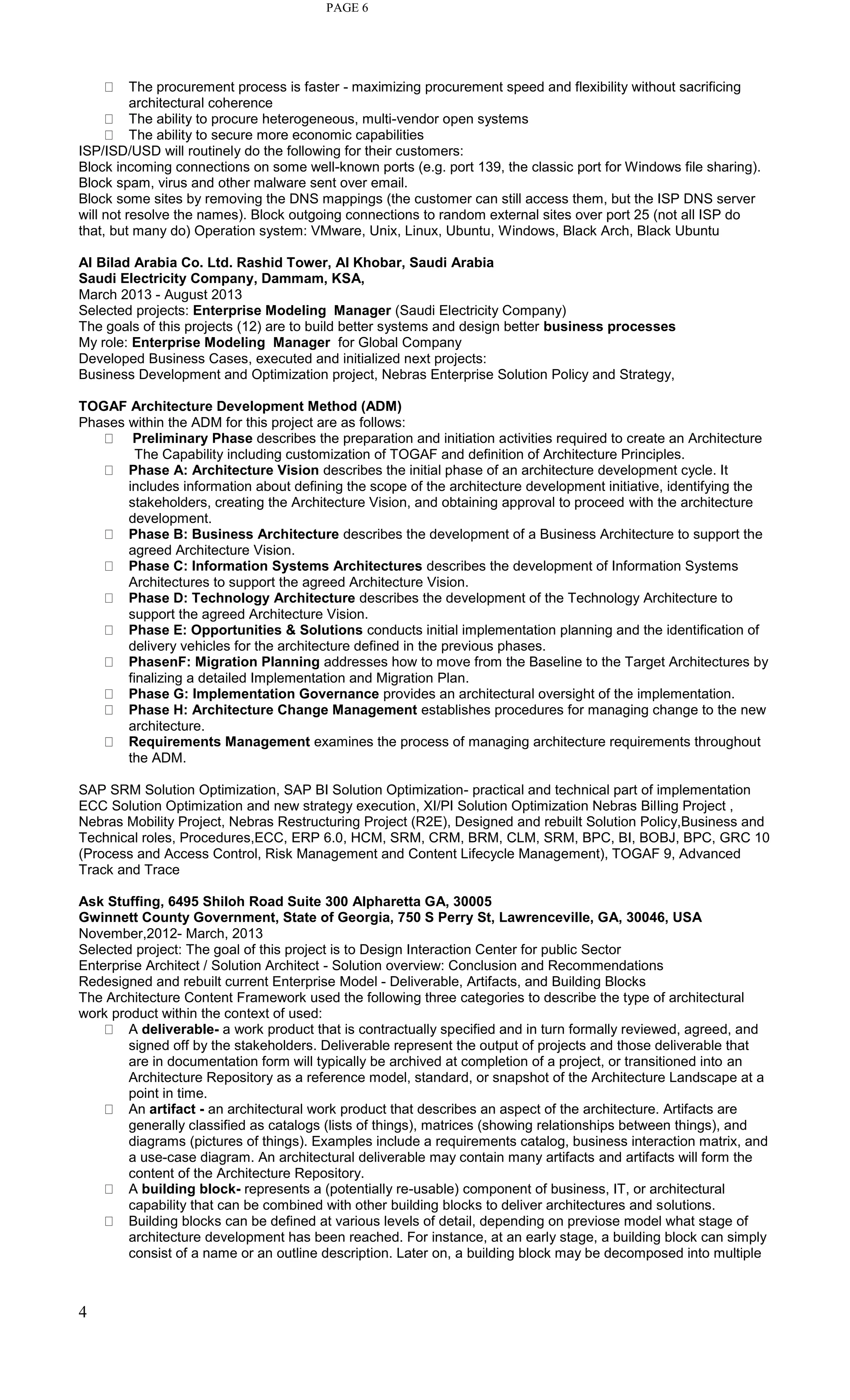4
PAGE 6
The procurement process is faster - maximizing procurement speed and flexibility without sacrificing
architectural coherence
The ability to procure heterogeneous, multi-vendor open systems
The ability to secure more economic capabilities
ISP/ISD/USD will routinely do the following for their customers:
Block incoming connections on some well-known ports (e.g. port 139, the classic port for Windows file sharing).
Block spam, virus and other malware sent over email.
Block some sites by removing the DNS mappings (the customer can still access them, but the ISP DNS server
will not resolve the names). Block outgoing connections to random external sites over port 25 (not all ISP do
that, but many do) Operation system: VMware, Unix, Linux, Ubuntu, Windows, Black Arch, Black Ubuntu
Al Bilad Arabia Co. Ltd. Rashid Tower, Al Khobar, Saudi Arabia
Saudi Electricity Company, Dammam, KSA,
March 2013 - August 2013
Selected projects: Enterprise Modeling Manager (Saudi Electricity Company)
The goals of this projects (12) are to build better systems and design better business processes
My role: Enterprise Modeling Manager for Global Company
Developed Business Cases, executed and initialized next projects:
Business Development and Optimization project, Nebras Enterprise Solution Policy and Strategy,
TOGAF Architecture Development Method (ADM)
Phases within the ADM for this project are as follows:
Preliminary Phase describes the preparation and initiation activities required to create an Architecture
The Capability including customization of TOGAF and definition of Architecture Principles.
Phase A: Architecture Vision describes the initial phase of an architecture development cycle. It
includes information about defining the scope of the architecture development initiative, identifying the
stakeholders, creating the Architecture Vision, and obtaining approval to proceed with the architecture
development.
Phase B: Business Architecture describes the development of a Business Architecture to support the
agreed Architecture Vision.
Phase C: Information Systems Architectures describes the development of Information Systems
Architectures to support the agreed Architecture Vision.
Phase D: Technology Architecture describes the development of the Technology Architecture to
support the agreed Architecture Vision.
Phase E: Opportunities & Solutions conducts initial implementation planning and the identification of
delivery vehicles for the architecture defined in the previous phases.
PhasenF: Migration Planning addresses how to move from the Baseline to the Target Architectures by
finalizing a detailed Implementation and Migration Plan.
Phase G: Implementation Governance provides an architectural oversight of the implementation.
Phase H: Architecture Change Management establishes procedures for managing change to the new
architecture.
Requirements Management examines the process of managing architecture requirements throughout
the ADM.
SAP SRM Solution Optimization, SAP BI Solution Optimization- practical and technical part of implementation
ECC Solution Optimization and new strategy execution, XI/PI Solution Optimization Nebras Billing Project ,
Nebras Mobility Project, Nebras Restructuring Project (R2E), Designed and rebuilt Solution Policy,Business and
Technical roles, Procedures,ECC, ERP 6.0, HCM, SRM, CRM, BRM, CLM, SRM, BPC, BI, BOBJ, BPC, GRC 10
(Process and Access Control, Risk Management and Content Lifecycle Management), TOGAF 9, Advanced
Track and Trace
Ask Stuffing, 6495 Shiloh Road Suite 300 Alpharetta GA, 30005
Gwinnett County Government, State of Georgia, 750 S Perry St, Lawrenceville, GA, 30046, USA
November,2012- March, 2013
Selected project: The goal of this project is to Design Interaction Center for public Sector
Enterprise Architect / Solution Architect - Solution overview: Conclusion and Recommendations
Redesigned and rebuilt current Enterprise Model - Deliverable, Artifacts, and Building Blocks
The Architecture Content Framework used the following three categories to describe the type of architectural
work product within the context of used:
A deliverable- a work product that is contractually specified and in turn formally reviewed, agreed, and
signed off by the stakeholders. Deliverable represent the output of projects and those deliverable that
are in documentation form will typically be archived at completion of a project, or transitioned into an
Architecture Repository as a reference model, standard, or snapshot of the Architecture Landscape at a
point in time.
An artifact - an architectural work product that describes an aspect of the architecture. Artifacts are
generally classified as catalogs (lists of things), matrices (showing relationships between things), and
diagrams (pictures of things). Examples include a requirements catalog, business interaction matrix, and
a use-case diagram. An architectural deliverable may contain many artifacts and artifacts will form the
content of the Architecture Repository.
A building block- represents a (potentially re-usable) component of business, IT, or architectural
capability that can be combined with other building blocks to deliver architectures and solutions.
Building blocks can be defined at various levels of detail, depending on previose model what stage of
architecture development has been reached. For instance, at an early stage, a building block can simply
consist of a name or an outline description. Later on, a building block may be decomposed into multiple
 