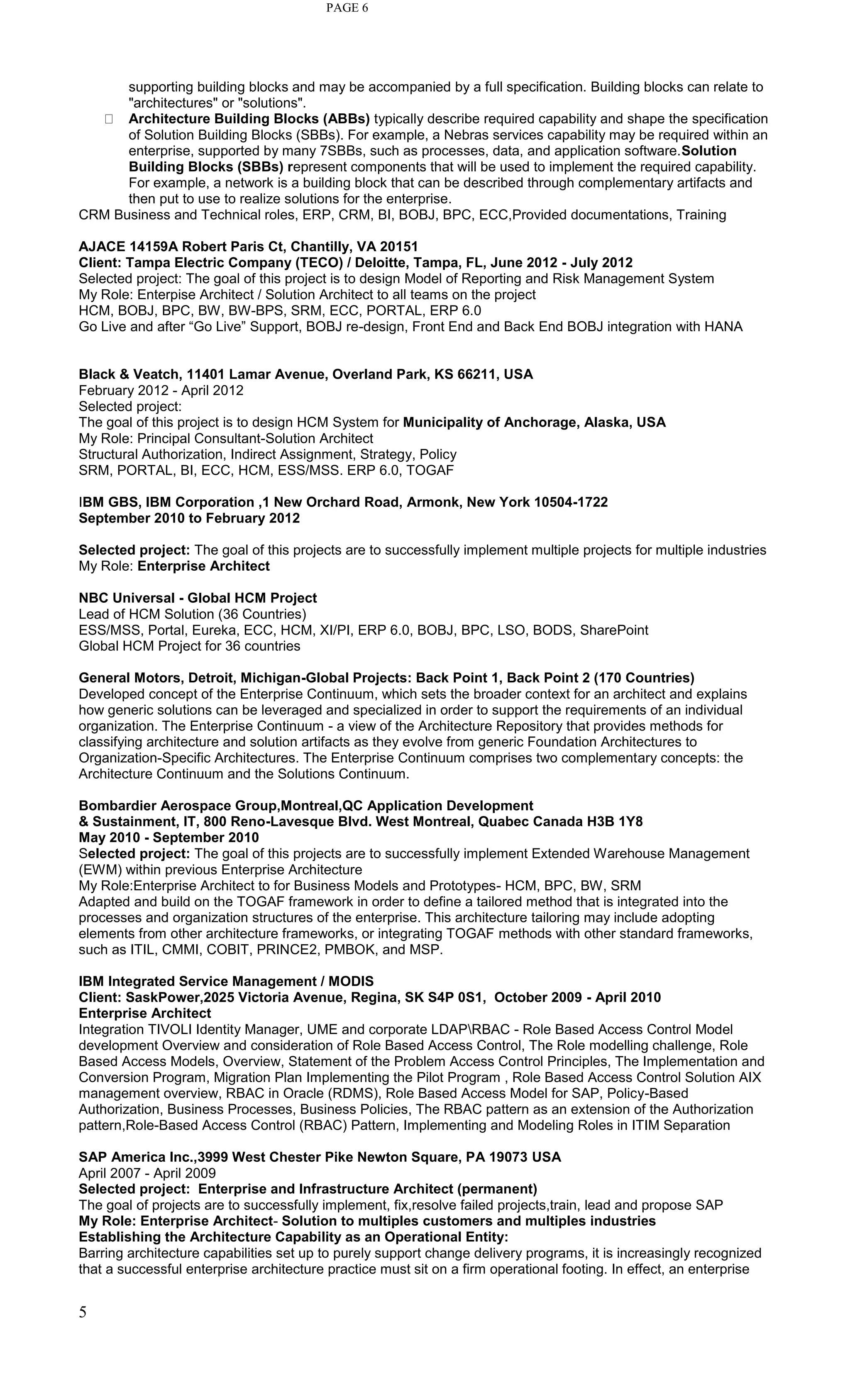 5
PAGE 6
supporting building blocks and may be accompanied by a full specification. Building blocks can relate to
"architectures" or "solutions".
Architecture Building Blocks (ABBs) typically describe required capability and shape the specification
of Solution Building Blocks (SBBs). For example, a Nebras services capability may be required within an
enterprise, supported by many 7SBBs, such as processes, data, and application software.Solution
Building Blocks (SBBs) represent components that will be used to implement the required capability.
For example, a network is a building block that can be described through complementary artifacts and
then put to use to realize solutions for the enterprise.
CRM Business and Technical roles, ERP, CRM, BI, BOBJ, BPC, ECC,Provided documentations, Training
AJACE 14159A Robert Paris Ct, Chantilly, VA 20151
Client: Tampa Electric Company (TECO) / Deloitte, Tampa, FL, June 2012 - July 2012
Selected project: The goal of this project is to design Model of Reporting and Risk Management System
My Role: Enterpise Architect / Solution Architect to all teams on the project
HCM, BOBJ, BPC, BW, BW-BPS, SRM, ECC, PORTAL, ERP 6.0
Go Live and after “Go Live” Support, BOBJ re-design, Front End and Back End BOBJ integration with HANA
Black & Veatch, 11401 Lamar Avenue, Overland Park, KS 66211, USA
February 2012 - April 2012
Selected project:
The goal of this project is to design HCM System for Municipality of Anchorage, Alaska, USA
My Role: Principal Consultant-Solution Architect
Structural Authorization, Indirect Assignment, Strategy, Policy
SRM, PORTAL, BI, ECC, HCM, ESS/MSS. ERP 6.0, TOGAF
IBM GBS, IBM Corporation ,1 New Orchard Road, Armonk, New York 10504-1722
September 2010 to February 2012
Selected project: The goal of this projects are to successfully implement multiple projects for multiple industries
My Role: Enterprise Architect
NBC Universal - Global HCM Project
Lead of HCM Solution (36 Countries)
ESS/MSS, Portal, Eureka, ECC, HCM, XI/PI, ERP 6.0, BOBJ, BPC, LSO, BODS, SharePoint
Global HCM Project for 36 countries
General Motors, Detroit, Michigan-Global Projects: Back Point 1, Back Point 2 (170 Countries)
Developed concept of the Enterprise Continuum, which sets the broader context for an architect and explains
how generic solutions can be leveraged and specialized in order to support the requirements of an individual
organization. The Enterprise Continuum - a view of the Architecture Repository that provides methods for
classifying architecture and solution artifacts as they evolve from generic Foundation Architectures to
Organization-Specific Architectures. The Enterprise Continuum comprises two complementary concepts: the
Architecture Continuum and the Solutions Continuum.
Bombardier Aerospace Group,Montreal,QC Application Development
& Sustainment, IT, 800 Reno-Lavesque Blvd. West Montreal, Quabec Canada H3B 1Y8
May 2010 - September 2010
Selected project: The goal of this projects are to successfully implement Extended Warehouse Management
(EWM) within previous Enterprise Architecture
My Role:Enterprise Architect to for Business Models and Prototypes- HCM, BPC, BW, SRM
Adapted and build on the TOGAF framework in order to define a tailored method that is integrated into the
processes and organization structures of the enterprise. This architecture tailoring may include adopting
elements from other architecture frameworks, or integrating TOGAF methods with other standard frameworks,
such as ITIL, CMMI, COBIT, PRINCE2, PMBOK, and MSP.
IBM Integrated Service Management / MODIS
Client: SaskPower,2025 Victoria Avenue, Regina, SK S4P 0S1, October 2009 - April 2010
Enterprise Architect
Integration TIVOLI Identity Manager, UME and corporate LDAPRBAC - Role Based Access Control Model
development Overview and consideration of Role Based Access Control, The Role modelling challenge, Role
Based Access Models, Overview, Statement of the Problem Access Control Principles, The Implementation and
Conversion Program, Migration Plan Implementing the Pilot Program , Role Based Access Control Solution AIX
management overview, RBAC in Oracle (RDMS), Role Based Access Model for SAP, Policy-Based
Authorization, Business Processes, Business Policies, The RBAC pattern as an extension of the Authorization
pattern,Role-Based Access Control (RBAC) Pattern, Implementing and Modeling Roles in ITIM Separation
SAP America Inc.,3999 West Chester Pike Newton Square, PA 19073 USA
April 2007 - April 2009
Selected project: Enterprise and Infrastructure Architect (permanent)
The goal of projects are to successfully implement, fix,resolve failed projects,train, lead and propose SAP
My Role: Enterprise Architect- Solution to multiples customers and multiples industries
Establishing the Architecture Capability as an Operational Entity:
Barring architecture capabilities set up to purely support change delivery programs, it is increasingly recognized
that a successful enterprise architecture practice must sit on a firm operational footing. In effect, an enterprise
 