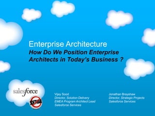 Enterprise Architecture
How Do We Position Enterprise
Architects in Today’s Business ?

Vijay Sood
Director, Solution Delivery
EMEA Program Architect Lead
Salesforce Services

Jonathan Brayshaw
Director, Strategic Projects
Salesforce Services

 