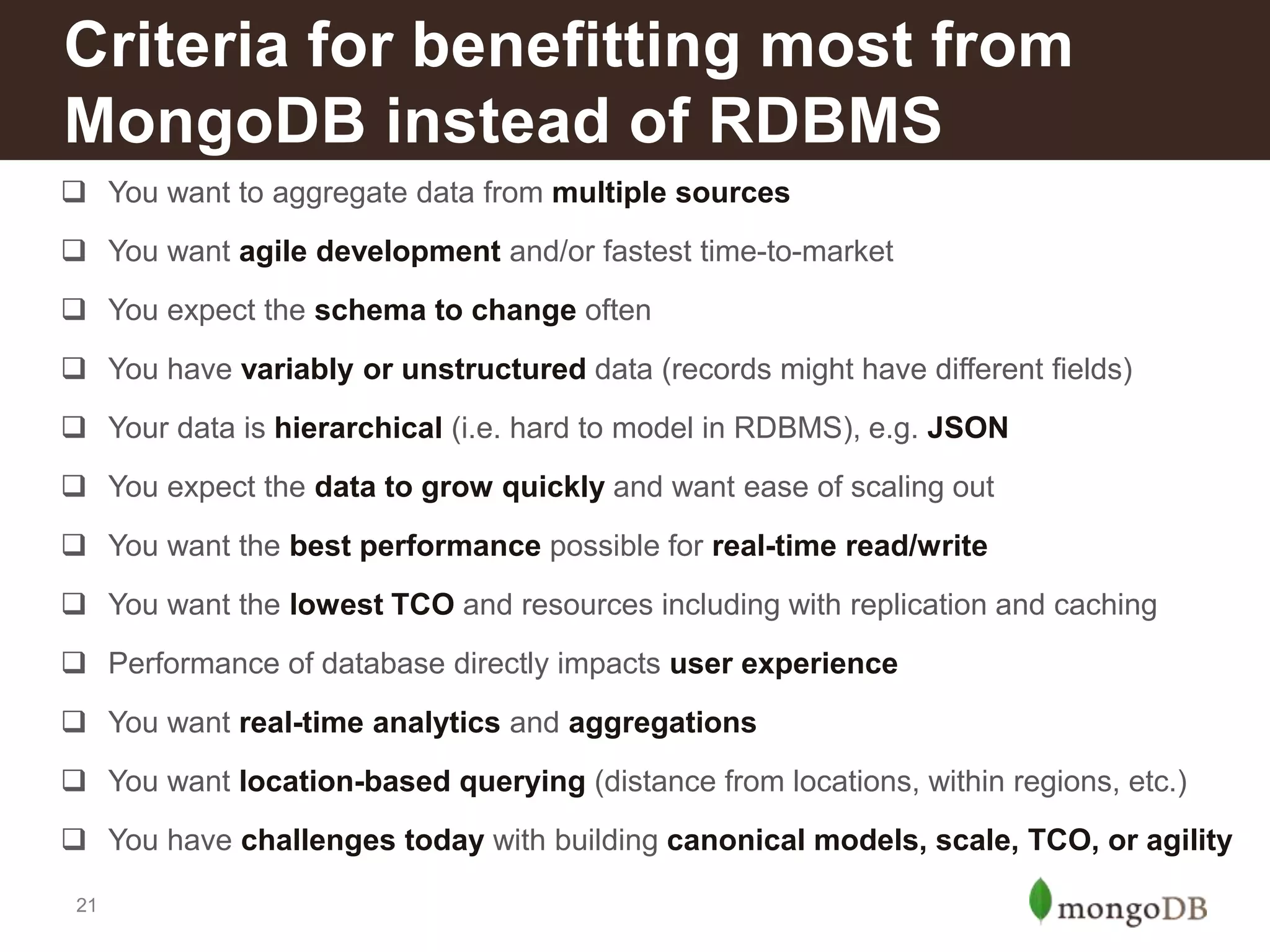Criteria for benefitting most from
MongoDB instead of RDBMS
 You want to aggregate data from multiple sources
 You want agile development and/or fastest time-to-market
 You expect the schema to change often

 You have variably or unstructured data (records might have different fields)
 Your data is hierarchical (i.e. hard to model in RDBMS), e.g. JSON
 You expect the data to grow quickly and want ease of scaling out
 You want the best performance possible for real-time read/write
 You want the lowest TCO and resources including with replication and caching
 Performance of database directly impacts user experience
 You want real-time analytics and aggregations
 You want location-based querying (distance from locations, within regions, etc.)
 You have challenges today with building canonical models, scale, TCO, or agility
21

 