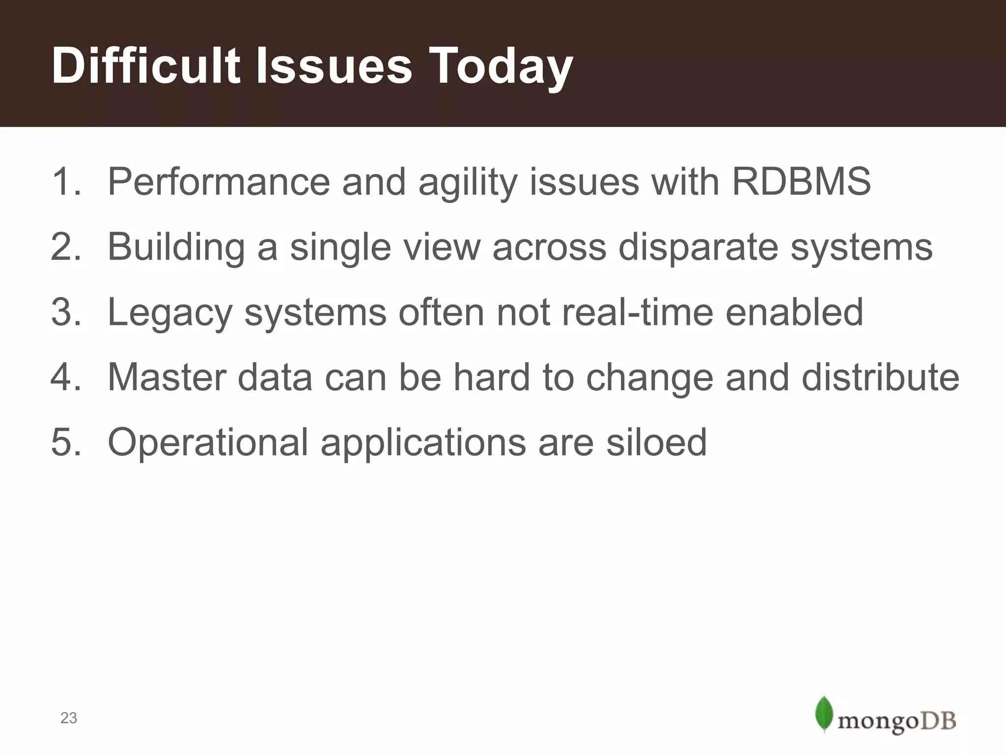Difficult Issues Today
1. Performance and agility issues with RDBMS
2. Building a single view across disparate systems
3. Legacy systems often not real-time enabled
4. Master data can be hard to change and distribute
5. Operational applications are siloed

23

 