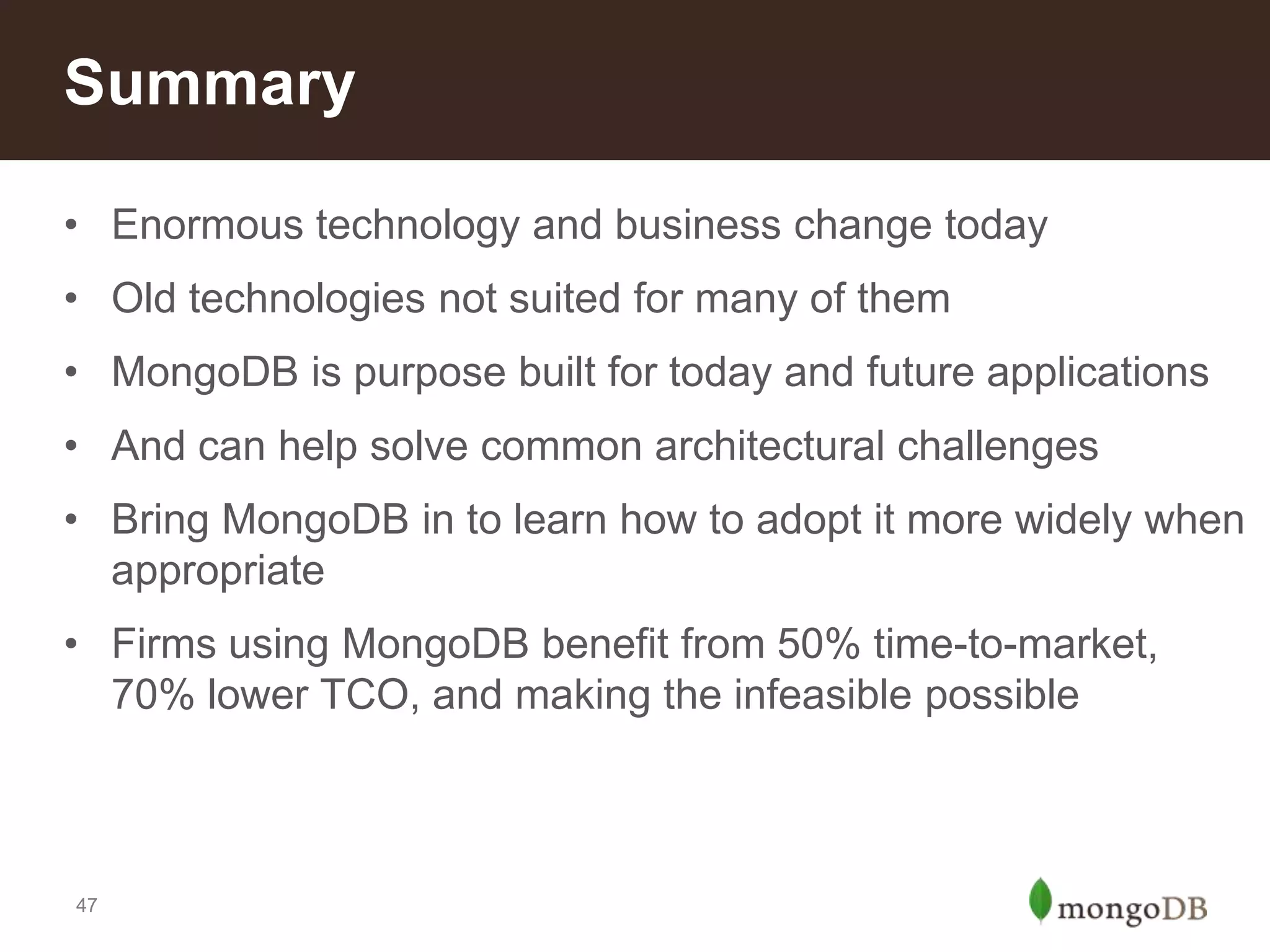 Summary
• Enormous technology and business change today
• Old technologies not suited for many of them
• MongoDB is purpose built for today and future applications
• And can help solve common architectural challenges
• Bring MongoDB in to learn how to adopt it more widely when
appropriate

• Firms using MongoDB benefit from 50% time-to-market,
70% lower TCO, and making the infeasible possible

47

 