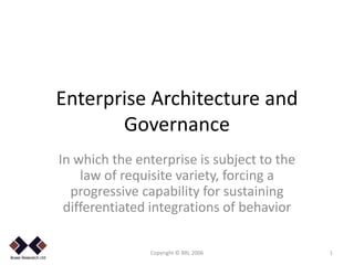 Enterprise Architecture and
           Governance
    In which the enterprise is subject to the
        law of requisite variety, forcing a
      progressive capability for sustaining
     differentiated integrations of behavior

.
                   Copyright © BRL 2006         1
 
