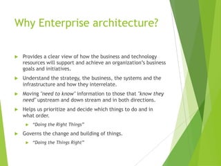 Why Enterprise architecture?


Provides a clear view of how the business and technology
resources will support and achieve an organization’s business
goals and initiatives.



Understand the strategy, the business, the systems and the
infrastructure and how they interrelate.



Moving "need to know" information to those that "know they
need" upstream and down stream and in both directions.



Helps us prioritize and decide which things to do and in
what order.




“Doing the Right Things”

Governs the change and building of things.


“Doing the Things Right”

 