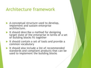 Architecture framework
A conceptual structure used to develop,
implement and sustain enterprise
architecture.
 It should describe a method for designing
target state of the enterprise in terms of a set
of building blocks fit together
 It should contain a set of tools and provide a
common vocabulary
 It should also include a list of recommended
standards and compliant products that can be
used to implement the building blocks


 