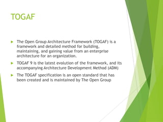 TOGAF


The Open Group Architecture Framework (TOGAF) is a
framework and detailed method for building,
maintaining, and gaining value from an enterprise
architecture for an organization.



TOGAF 9 is the latest evolution of the framework, and its
accompanying Architecture Development Method (ADM)



The TOGAF specification is an open standard that has
been created and is maintained by The Open Group

 