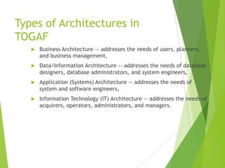 Types of Architectures in
TOGAF


Business Architecture -- addresses the needs of users, planners,
and business management,



Data/Information Architecture -- addresses the needs of database
designers, database administrators, and system engineers,



Application (Systems) Architecture -- addresses the needs of
system and software engineers,



Information Technology (IT) Architecture -- addresses the needs of
acquirers, operators, administrators, and managers.

 