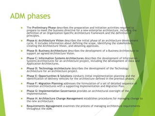 ADM phases


The Preliminary Phase describes the preparation and initiation activities required to
prepare to meet the business directive for a new enterprise architecture, including the
definition of an Organization-Specific Architecture framework and the definition of
principles.



Phase A: Architecture Vision describes the initial phase of an architecture development
cycle. It includes information about defining the scope, identifying the stakeholders,
creating the Architecture Vision, and obtaining approvals.



Phase B: Business Architecture describes the development of a Business Architecture to
support an agreed Architecture Vision.



Phase C: Information Systems Architectures describes the development of Information
Systems Architectures for an architecture project, including the development of Data and
Application Architectures.



Phase D: Technology Architecture describes the development of the Technology
Architecture for an architecture project.



Phase E: Opportunities & Solutions conducts initial implementation planning and the
identification of delivery vehicles for the architecture defined in the previous phases.



Phase F: Migration Planning addresses the formulation of a set of detailed sequence of
transition architectures with a supporting Implementation and Migration Plan.



Phase G: Implementation Governance provides an architectural oversight of the
implementation.



Phase H: Architecture Change Management establishes procedures for managing change to
the new architecture.



Requirements Management examines the process of managing architecture requirements
throughout the ADM.

 