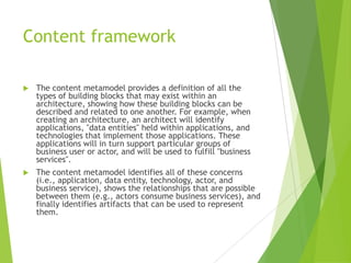 Content framework


The content metamodel provides a definition of all the
types of building blocks that may exist within an
architecture, showing how these building blocks can be
described and related to one another. For example, when
creating an architecture, an architect will identify
applications, "data entities" held within applications, and
technologies that implement those applications. These
applications will in turn support particular groups of
business user or actor, and will be used to fulfill "business
services".



The content metamodel identifies all of these concerns
(i.e., application, data entity, technology, actor, and
business service), shows the relationships that are possible
between them (e.g., actors consume business services), and
finally identifies artifacts that can be used to represent
them.

 
