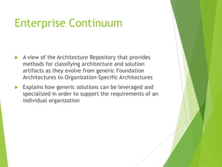 Enterprise Continuum


A view of the Architecture Repository that provides
methods for classifying architecture and solution
artifacts as they evolve from generic Foundation
Architectures to Organization-Specific Architectures



Explains how generic solutions can be leveraged and
specialized in order to support the requirements of an
individual organization

 