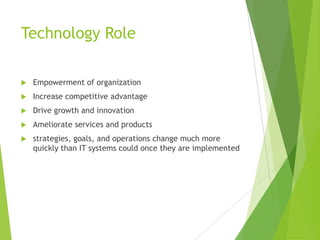 Technology Role


Empowerment of organization



Increase competitive advantage



Drive growth and innovation



Ameliorate services and products



strategies, goals, and operations change much more
quickly than IT systems could once they are implemented

 