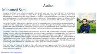 Enterprise architect and software engineer. Mohamed Sami has more than 10 years of professional
experience and was involved in more than 40 governmental projects with different roles and
responsibilities for execution and management of projects and drafting of the conceptual architecture
and detailed designs for different national solutions. Moreover, Mohamed contributed to different digital
strategies in the government sector, which enriched his business and technical skills over the past years.
Mohamed Sami is a value-driven individual, one of his personal goals, is how to become more valuable to
society from his career and creating a conscious business. Through Mohamed’s career journey, he
worked with a lot of vendors in Information technology and services industry from consulting companies,
IT and services companies, infrastructure-focused companies and International vendors.
Mohamed Sami has a comprehensive business and technical skills and expert in Software Engineering,
business process, technology management, requirements engineering and management, program and
project management, software development life cycles, web technologies and Agile development.
Mohamed received his bachelor degree in systems and biomedical engineering from Cairo University in
2006 before receiving the master degree in software engineering in 2014 from Nile University. Mohamed is
self-learning who always wants to learn new technologies, tools, and improves his skills. Mohamed is
contributing some of his time as a mentor and a beta tester in Coursera platform.
He is authoring of his personal blog to share software engineering practices which have a lot of visits
worldwide. He is passionate about technology, innovations, new business ideas, business strategies and
information management.
Author
Mohamed Sami - https://melsatar.blog/
Mohamed Sami
 