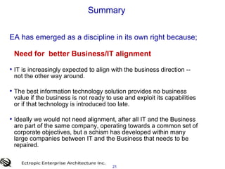 19Summary     EA has emerged as a discipline in its own right because;Rise in Complexity, Visibility and Importance of IT Solutions today are not standalone, they need to interoperate with  some aspects of a 30 year legacy of technology and design paradigms. Rising amounts of corporate data and the demand for more business informationBreadth of  IT initiatives; not just operational automation we are increasingly focused on our brand and the overall customer experience Extended reach of IT; its no longer just about employees. It’s the customer,  brokers, service providers and the employees.