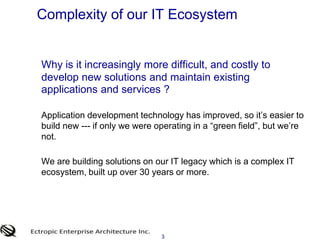3Complexity of our IT EcosystemWhy is it increasingly more difficult, and costly to develop new solutions and maintain existing applications and services ?	Application development technology has improved, so it’s easier to build new --- if only we were operating in a “green field”, but we’re not. 	We are building solutions on our IT legacy which is a complex IT ecosystem, built up over 30 years or more. 