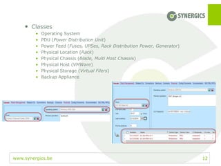 www.synergics.be 12
• Classes
• Operating System
• PDU (Power Distribution Unit)
• Power Feed (Fuses, UPSes, Rack Distribution Power, Generator)
• Physical Location (Rack)
• Physical Chassis (Blade, Multi Host Chassis)
• Physical Host (VMWare)
• Physical Storage (Virtual Filers)
• Backup Appliance
 