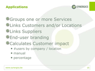 www.synergics.be
Applications
15
Groups one or more Services
Links Customers and/or Locations
Links Suppliers
End-user branding
Calculates Customer impact
• #users by company / location
• manual
• percentage
 