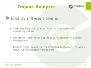 www.synergics.be
Impact Analyzer
Used by different teams
• Customer Relations: to mail impacted Customers when
something is down
• Operations Team: to fill-out the Risk Assessment in Change
Management
• Incident Team: to analyse the impacted Applications, Services
and/or CI’s in Incident Management
17
 