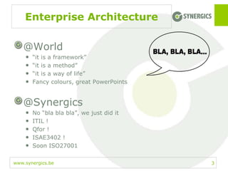 www.synergics.be
Enterprise Architecture
@World
• “it is a framework”
• “it is a method”
• “it is a way of life”
• Fancy colours, great PowerPoints
@Synergics
• No “bla bla bla”, we just did it
• ITIL !
• Qfor !
• ISAE3402 !
• Soon ISO27001
3
 