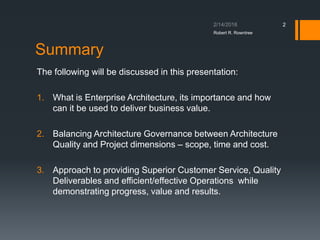 Summary
The following will be discussed in this presentation:
1. What is Enterprise Architecture, its importance and how
can it be used to deliver business value.
2. Balancing Architecture Governance between Architecture
Quality and Project dimensions – scope, time and cost.
3. Approach to providing Superior Customer Service, Quality
Deliverables and efficient/effective Operations while
demonstrating progress, value and results.
Robert R. Rowntree
2
 