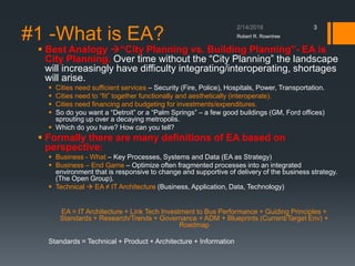 #1 -What is EA?
▪ Best Analogy “City Planning vs. Building Planning”- EA is
City Planning. Over time without the “City Planning” the landscape
will increasingly have difficulty integrating/interoperating, shortages
will arise.
▪ Cities need sufficient services – Security (Fire, Police), Hospitals, Power, Transportation.
▪ Cities need to “fit” together functionally and aesthetically (interoperate).
▪ Cities need financing and budgeting for investments/expenditures.
▪ So do you want a “Detroit” or a “Palm Springs” – a few good buildings (GM, Ford offices)
sprouting up over a decaying metropolis.
▪ Which do you have? How can you tell?
▪ Formally there are many definitions of EA based on
perspective:
▪ Business - What – Key Processes, Systems and Data (EA as Strategy)
▪ Business – End Game – Optimize often fragmented processes into an integrated
environment that is responsive to change and supportive of delivery of the business strategy.
(The Open Group).
▪ Technical  EA ≠ IT Architecture (Business, Application, Data, Technology)
EA = IT Architecture + Link Tech Investment to Bus Performance + Guiding Principles +
Standards + Research/Trends + Governance + ADM + Blueprints (Current/Target Env) +
Roadmap
Standards = Technical + Product + Architecture + Information
Robert R. Rowntree
3
 