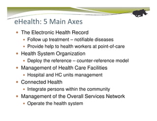 eHealth: 5 Main Axes
 The Electronic Health Record
   Follow up treatment – notifiable diseases
   Provide help to health workers at point-of-care
 Health System Organization
   Deploy the reference – counter-reference model
 Management of Health Care Facilities
   Hospital and HC units management
 Connected Health
   Integrate persons within the community
 Management of the Overall Services Network
   Operate the health system
 