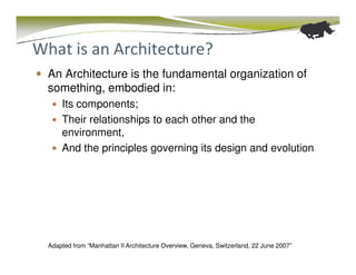 What is an Architecture?
  An Architecture is the fundamental organization of
  something, embodied in:
      Its components;
      Their relationships to each other and the
      environment,
      And the principles governing its design and evolution




  Adapted from “Manhattan II Architecture Overview, Geneva, Switzerland, 22 June 2007”
 