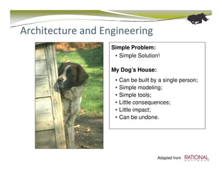 Architecture and Engineering
                   Simple Problem:
                    • Simple Solution!

                   My Dog’s House:
                    •   Can be built by a single person;
                    •   Simple modeling;
                    •   Simple tools;
                    •   Little consequences;
                    •   Little impact;
                    •   Can be undone.




                                       Adapted from
 