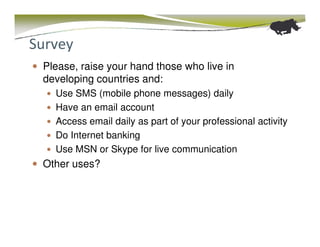 Survey
 Please, raise your hand those who live in
 developing countries and:
   Use SMS (mobile phone messages) daily
   Have an email account
   Access email daily as part of your professional activity
   Do Internet banking
   Use MSN or Skype for live communication
 Other uses?
 
