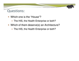 Questions:
 Which one is the “House”?
   The HIS, the Health Enterprise or both?
 Which of them deserve(s) an Architecture?
   The HIS, the Health Enterprise or both?
 