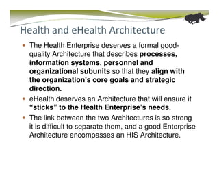 Health and eHealth Architecture
  The Health Enterprise deserves a formal good-
  quality Architecture that describes processes,
  information systems, personnel and
  organizational subunits so that they align with
  the organization's core goals and strategic
  direction.
  eHealth deserves an Architecture that will ensure it
  “sticks” to the Health Enterprise’s needs.
  The link between the two Architectures is so strong
  it is difficult to separate them, and a good Enterprise
  Architecture encompasses an HIS Architecture.
 