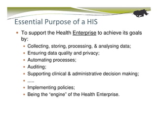 Essential Purpose of a HIS
  To support the Health Enterprise to achieve its goals
  by:
    Collecting, storing, processing, & analysing data;
    Ensuring data quality and privacy;
    Automating processes;
    Auditing;
    Supporting clinical & administrative decision making;
    .....
    Implementing policies;
    Being the “engine” of the Health Enterprise.
 
