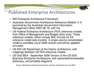 Published Enterprise Architectures
  NIH Enterprise Architecture Framework
  Australian Government Architecture Reference Models v1.0
  launched by the Australian Government Information
  Management Office 2007-06-18, with the
  US Federal Enterprise Architecture (FEA) reference models,
  from Office of Management and Budget eGov area. These
  reference models, which include XML formats for EA
  reference model data transfer. A single-volume consolidated
  model is available (June 2006 version and will be updated
  annually).
  US DOI US Department of the Interior architecture, with
  mappings between US FEA reference models
  US DoD BEA - September 2006 Version of the US DoD
  Business Enterprise Architecture, with associated browseable
  dictionary, and printable diagrams.
    Source “Manhattan II Architecture Overview, Geneva, Switzerland, 22 June 2007”
 