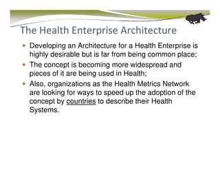 The Health Enterprise Architecture
  Developing an Architecture for a Health Enterprise is
  highly desirable but is far from being common place;
  The concept is becoming more widespread and
  pieces of it are being used in Health;
  Also, organizations as the Health Metrics Network
  are looking for ways to speed up the adoption of the
  concept by countries to describe their Health
  Systems.
 