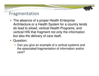 Fragmentation
 The absence of a proper Health Enterprise
 Architecture or a Health System for a country tends
 do lead to siloed, vertical Health Programs, and
 vertical HIS that fragment not only the information
 but also the delivery of care itself.
 Question:
   Can you give an example of a vertical systems and
   the associated fragmentation of information and/or
   care?
 