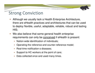 Strong Conviction
  Although we usually lack a Health Enterprise Architecture,
  there are eHealth practices and architectures that can be used
  to deploy flexible, useful, adaptable, reliable, robust and lasting
  HIS;
  We also believe that some general health enterprise
  requirements can only be conceived if eHealth is present:
     Nation-wide identification of individuals;
     Operating the reference and counter-reference model;
     Real-time notification o diseases;
     Support to HC workers at the point of care;
     Data collected once and used many times.
 