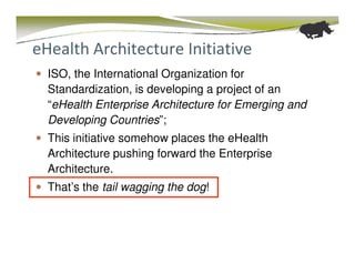 eHealth Architecture Initiative
  ISO, the International Organization for
  Standardization, is developing a project of an
  “eHealth Enterprise Architecture for Emerging and
  Developing Countries”;
  This initiative somehow places the eHealth
  Architecture pushing forward the Enterprise
  Architecture.
  That’s the tail wagging the dog!
 
