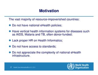 Motivation

The vast majority of resource-impoverished countries:

      Do not have national eHealth policies;

      Have vertical health information systems for diseases such
      as AIDS, Malaria and TB, often donor-funded;

      Lack proper HR on Health Informatics;

      Do not have access to standards;

      Do not appreciate the complexity of national eHealth
      infrastructure.


 2|    Health Care Informatics|March 9, 2010
 