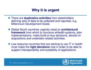 Why it is urgent

     There are duplicative activities from stakeholders
     defining sets of data to be collected and reported, e.g.
     Millennium Development Goals.

     Global South countries urgently need an architectural
     framework from which to conceive eHealth systems, plan
     implementations, make build-or-buy decisions, decide on
     acquisitions and undertake related activities.

     Low resource countries that are starting to use IT in health
     must make the right decisions now in order to be able to
     support interoperability and scalability of applications.



3|    Health Care Informatics|March 9, 2010
 