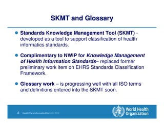 SKMT and Glossary

     Standards Knowledge Management Tool (SKMT) -
     developed as a tool to support classification of health
     informatics standards.

     Complimentary to NWIP for Knowledge Management
     of Health Information Standards– replaced former
     preliminary work item on EHRS Standards Classification
     Framework.

     Glossary work – is progressing well with all ISO terms
     and definitions entered into the SKMT soon.



4|    Health Care Informatics|March 9, 2010
 