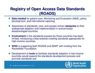Registry of Open Access Data Standards
               (ROADS)
     Data needed for patient care, Monitoring and Evaluation (M&E), policy
     development, and international reporting.

     Awareness of standards, cost, and access remain obstacles to their
     widespread adoption and implementation in economically-
     disadvantaged countries.

     Involvement in the standards process by these countries has been
     limited, introducing a bias towards creating standards appropriate for
     high-income countries.

     WHO is supporting both ROADS and SKMT with funding from the
     Rockefeller Foundation.

     Development of tools to facilitate standards adoption in low-income
     countries would expand the standards development process and
     promote standards use.

5|    Health Care Informatics|March 9, 2010
 