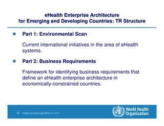 eHealth Enterprise Architecture
 for Emerging and Developing Countries: TR Structure

     Part 1: Environmental Scan

     Current international initiatives in the area of eHealth
     systems.

     Part 2: Business Requirements

     Framework for identifying business requirements that
     define an eHealth enterprise architecture in
     economically-constrained countries.




6|   Health Care Informatics|March 9, 2010
 