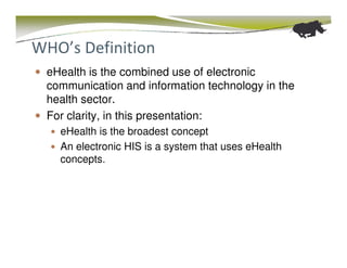 WHO’s Definition
 eHealth is the combined use of electronic
 communication and information technology in the
 health sector.
 For clarity, in this presentation:
   eHealth is the broadest concept
   An electronic HIS is a system that uses eHealth
   concepts.
 