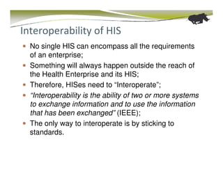 Interoperability of HIS
  No single HIS can encompass all the requirements
  of an enterprise;
  Something will always happen outside the reach of
  the Health Enterprise and its HIS;
  Therefore, HISes need to “Interoperate”;
  “Interoperability is the ability of two or more systems
  to exchange information and to use the information
  that has been exchanged” (IEEE);
  The only way to interoperate is by sticking to
  standards.
 