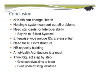 Conclusion
 eHealth can change Health
 No single system can sort out all problems
 Need standards for Interoperability
   Say No to “Siloed Systems”
 Enterprise-wide unique IDs are essential
 Need for ICT infrastructure
 HR capacity building
 An eHealth Architecture is a must
 Think big, act step by step
   Give ourselves time to learn
   Build upon existing initiatives
 