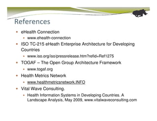 References
 eHealth Connection
    www.ehealth-connection
 ISO TC-215 eHeath Enterprise Architecture for Developing
 Countries
    www.iso.org/iso/pressrelease.htm?refid=Ref1275
 TOGAF – The Open Group Architecture Framework
    www.togaf.org
 Health Metrics Network
    www.healthmetricsnetwork.INFO
 Vital Wave Consulting.
    Health Information Systems in Developing Countries. A
    Landscape Analysis, May 2009, www.vitalwaveconsulting.com
 